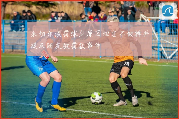 米切尔谈罚球少原因坦言不假摔并提及朋友被罚款事件