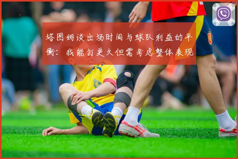 塔图姆谈出场时间与球队利益的平衡：我能打更久但需考虑整体表现