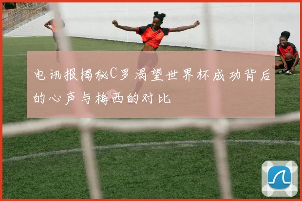 电讯报揭秘C罗渴望世界杯成功背后的心声与梅西的对比