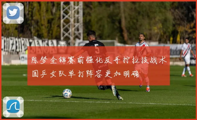 陈梦全锦赛前强化反手拧拉技战术国乒女队单打阵容更加明确