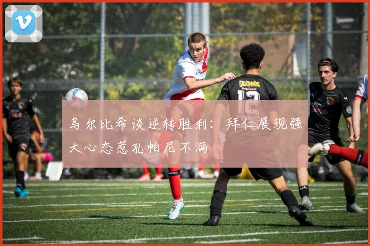 乌尔比希谈逆转胜利：拜仁展现强大心态惹孔帕尼不满
