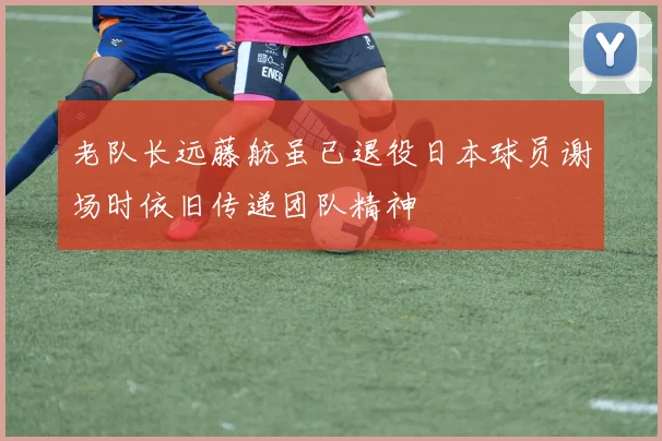 老队长远藤航虽已退役日本球员谢场时依旧传递团队精神