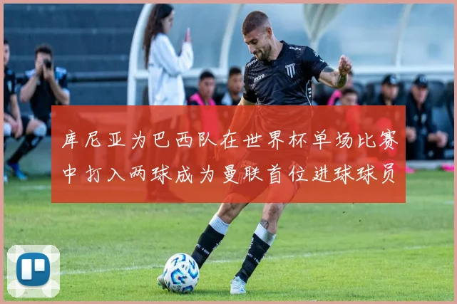库尼亚为巴西队在世界杯单场比赛中打入两球成为曼联首位进球球员