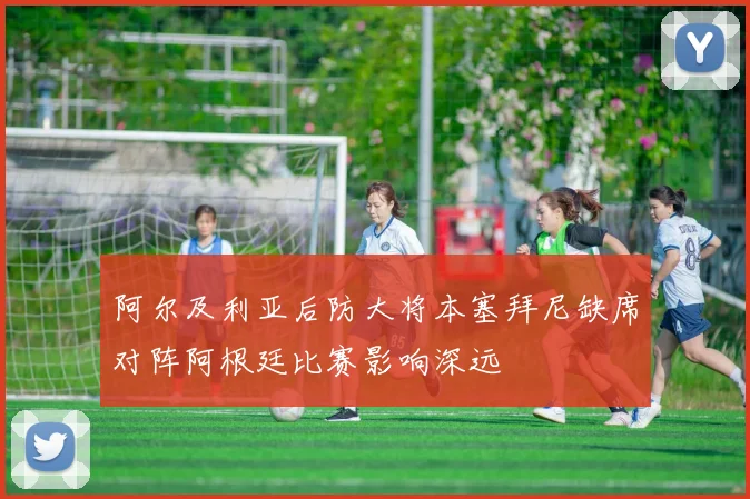 阿尔及利亚后防大将本塞拜尼缺席对阵阿根廷比赛影响深远