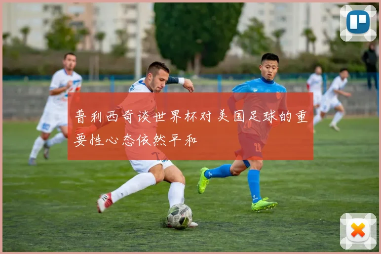 普利西奇谈世界杯对美国足球的重要性心态依然平和