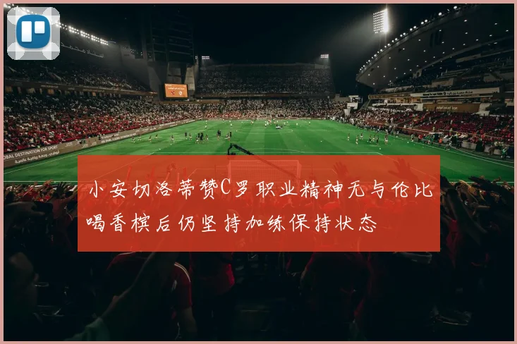 小安切洛蒂赞C罗职业精神无与伦比喝香槟后仍坚持加练保持状态