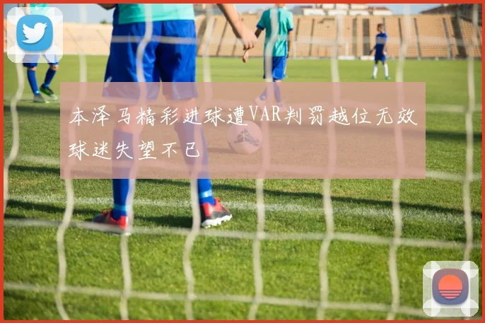 本泽马精彩进球遭VAR判罚越位无效球迷失望不已