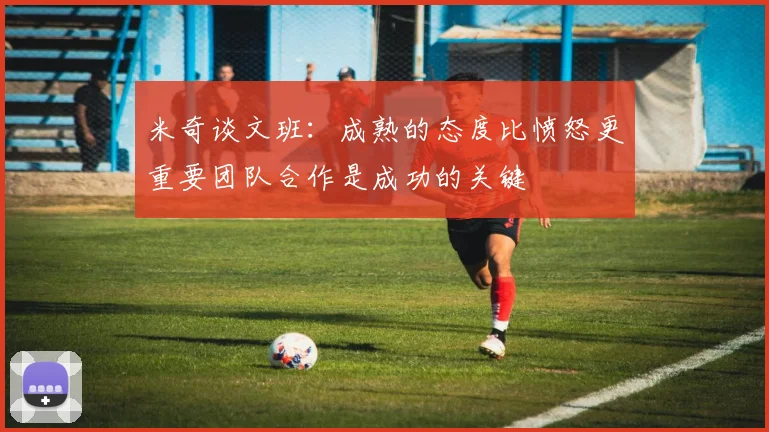 米奇谈文班：成熟的态度比愤怒更重要团队合作是成功的关键