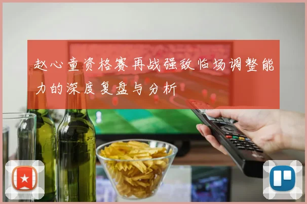 赵心童资格赛再战强敌临场调整能力的深度复盘与分析