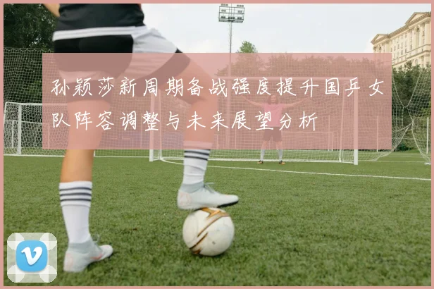 孙颖莎新周期备战强度提升国乒女队阵容调整与未来展望分析
