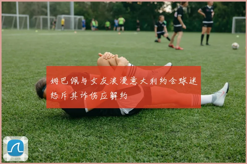 姆巴佩与女友浪漫意大利约会球迷怒斥其诈伤应解约