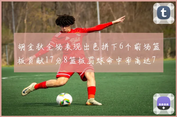 胡金秋全场表现出色拼下6个前场篮板贡献17分8篮板罚球命中率高达75