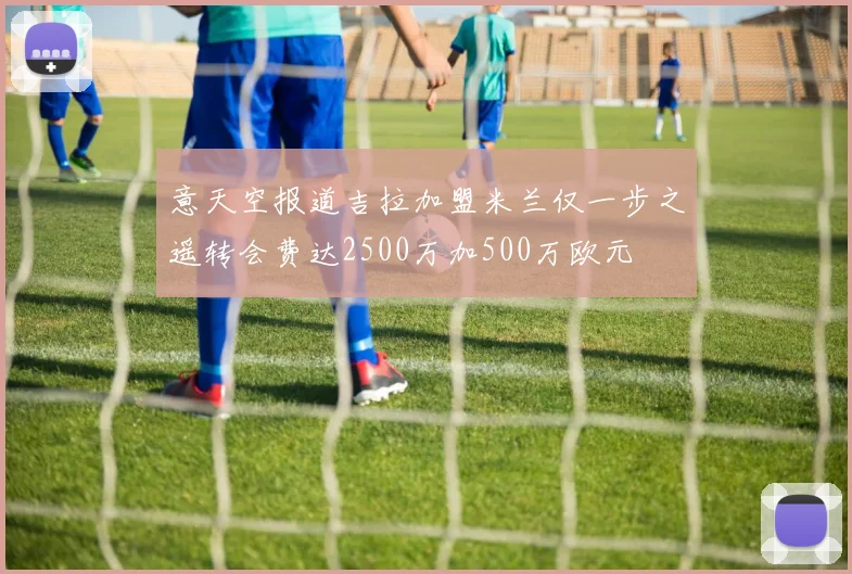 意天空报道吉拉加盟米兰仅一步之遥转会费达2500万加500万欧元