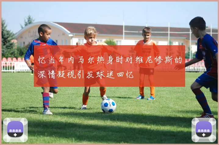 忆当年内马尔热身时对维尼修斯的深情凝视引发球迷回忆