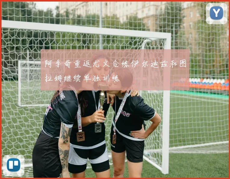 阿季奇重返尤文合练伊尔迪兹和图拉姆继续单独训练