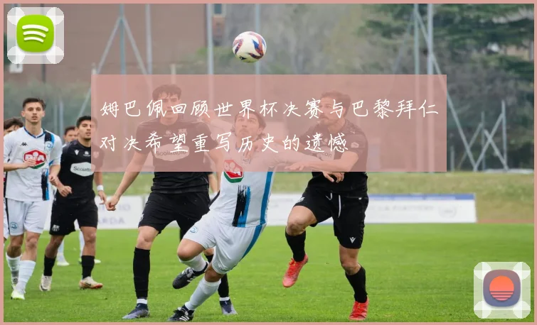 姆巴佩回顾世界杯决赛与巴黎拜仁对决希望重写历史的遗憾