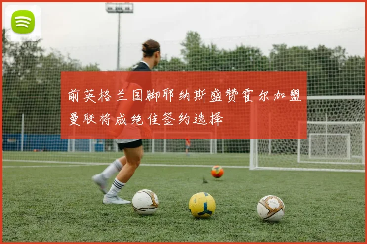 前英格兰国脚耶纳斯盛赞霍尔加盟曼联将成绝佳签约选择