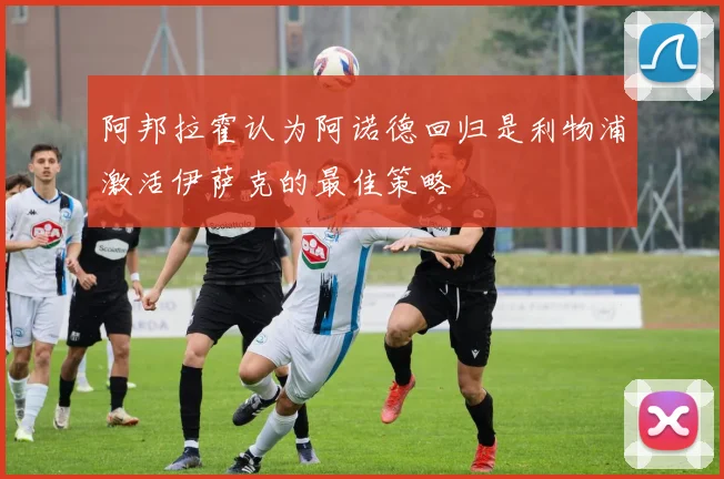 阿邦拉霍认为阿诺德回归是利物浦激活伊萨克的最佳策略