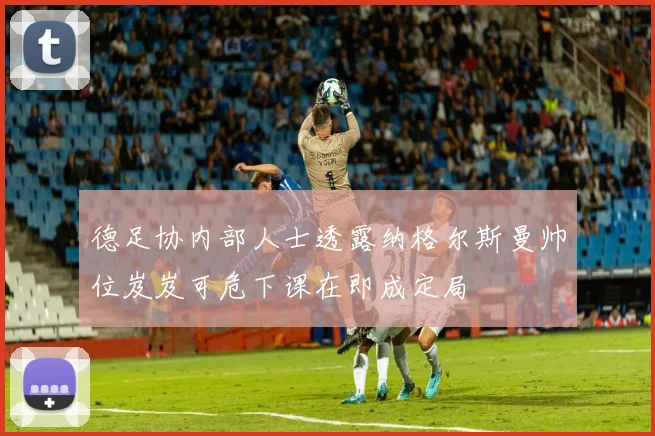 德足协内部人士透露纳格尔斯曼帅位岌岌可危下课在即成定局