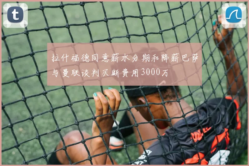 拉什福德同意薪水分期和降薪巴萨与曼联谈判买断费用3000万