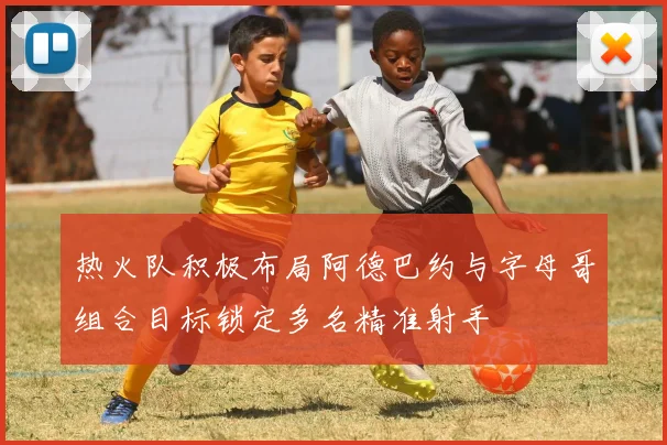 热火队积极布局阿德巴约与字母哥组合目标锁定多名精准射手
