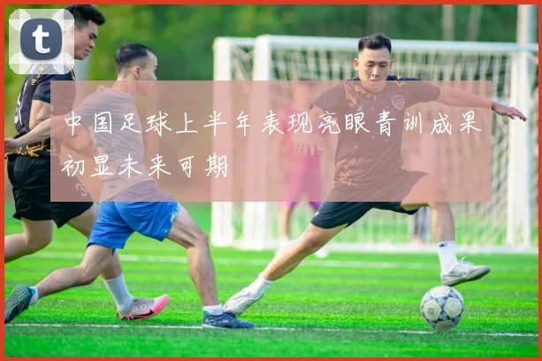 中国足球上半年表现亮眼青训成果初显未来可期