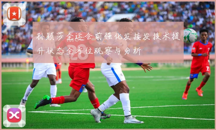孙颖莎全运会前强化发接发技术提升状态全方位观察与分析