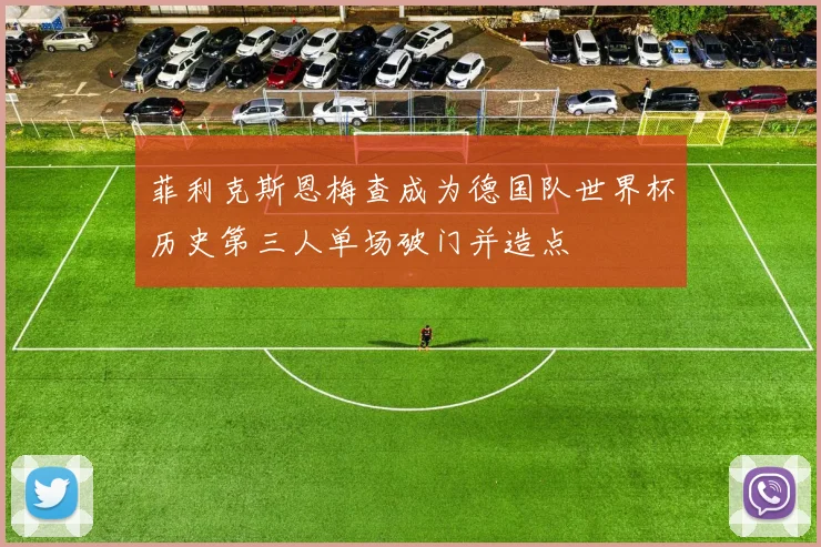 菲利克斯恩梅查成为德国队世界杯历史第三人单场破门并造点