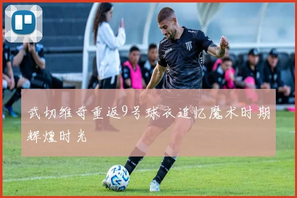 武切维奇重返9号球衣追忆魔术时期辉煌时光