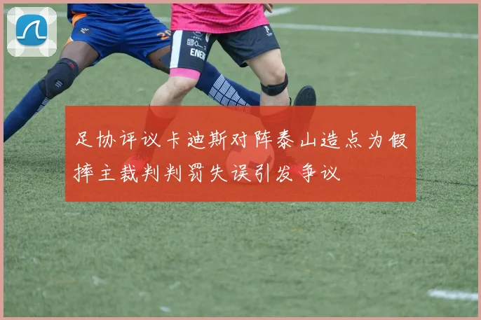 足协评议卡迪斯对阵泰山造点为假摔主裁判判罚失误引发争议