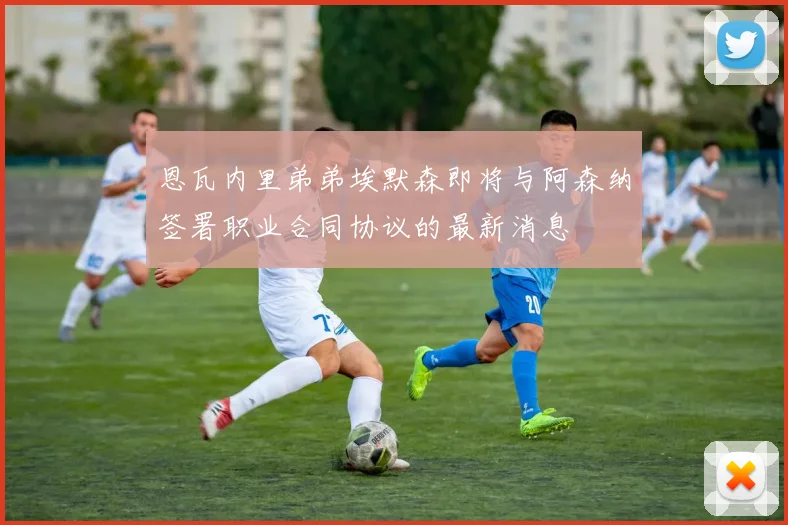 恩瓦内里弟弟埃默森即将与阿森纳签署职业合同协议的最新消息