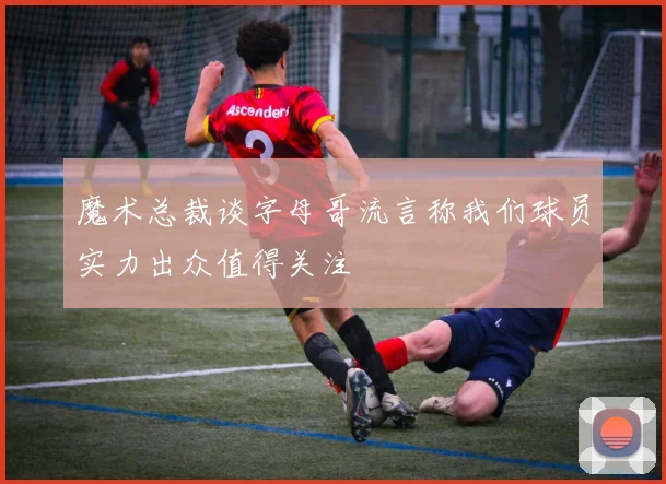 魔术总裁谈字母哥流言称我们球员实力出众值得关注