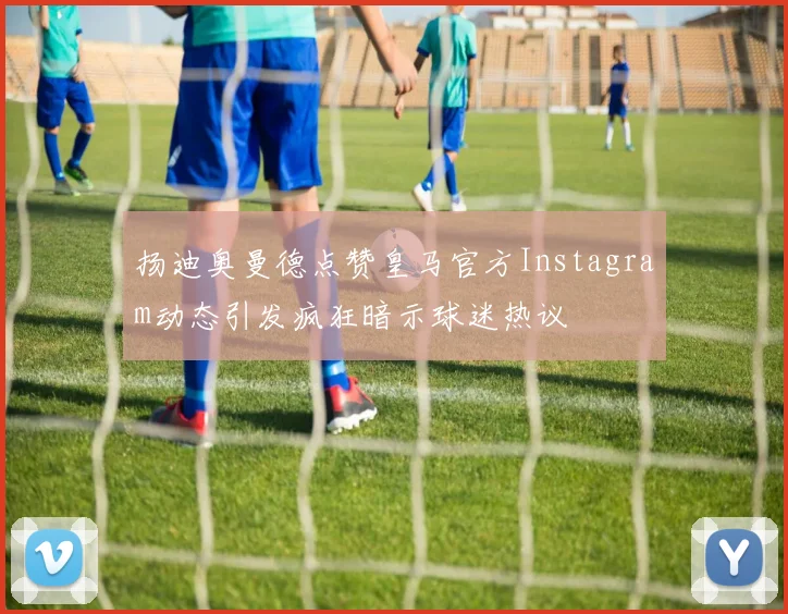 扬迪奥曼德点赞皇马官方Instagram动态引发疯狂暗示球迷热议