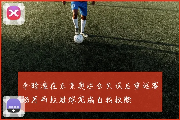 李晴潼在东京奥运会失误后重返赛场用两粒进球完成自我救赎