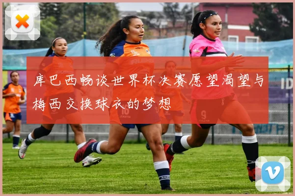 库巴西畅谈世界杯决赛愿望渴望与梅西交换球衣的梦想