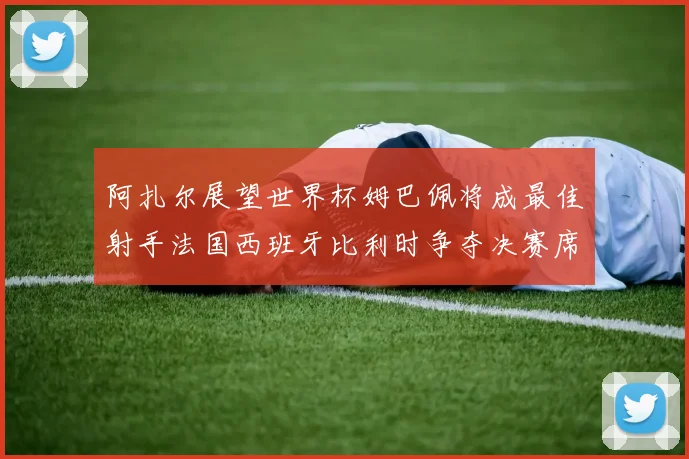 阿扎尔展望世界杯姆巴佩将成最佳射手法国西班牙比利时争夺决赛席位
