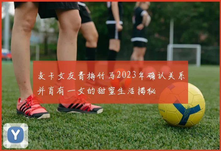 麦卡女友青梅竹马2023年确认关系并育有一女的甜蜜生活揭秘