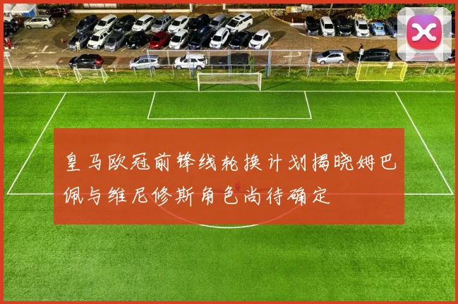 皇马欧冠前锋线轮换计划揭晓姆巴佩与维尼修斯角色尚待确定
