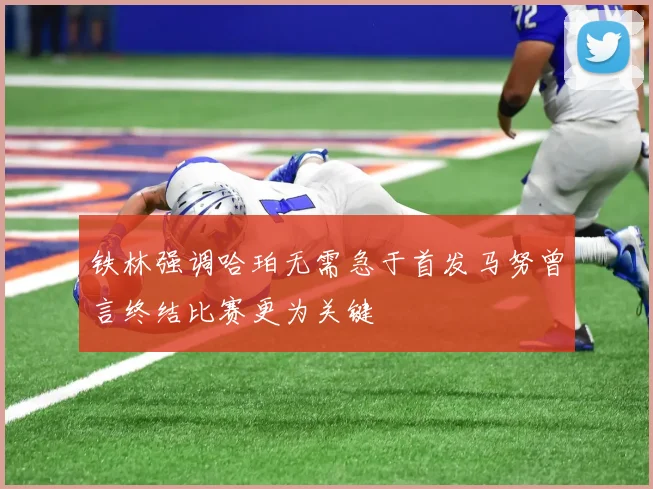 铁林强调哈珀无需急于首发马努曾言终结比赛更为关键