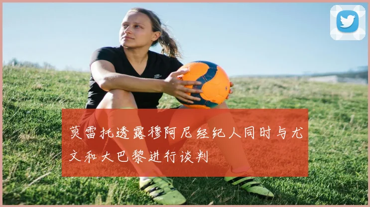 莫雷托透露穆阿尼经纪人同时与尤文和大巴黎进行谈判