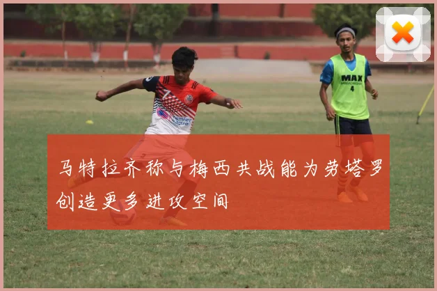 马特拉齐称与梅西共战能为劳塔罗创造更多进攻空间