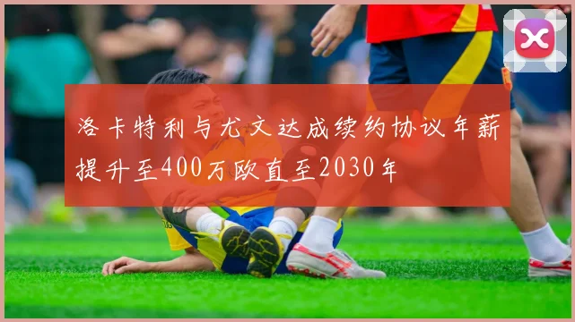 洛卡特利与尤文达成续约协议年薪提升至400万欧直至2030年