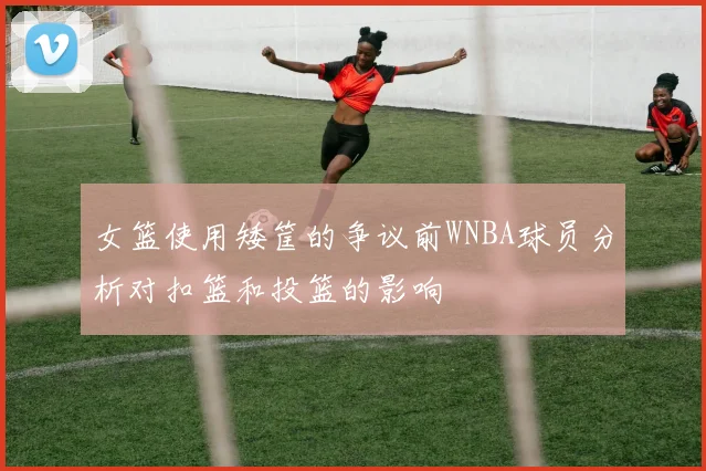 女篮使用矮筐的争议前WNBA球员分析对扣篮和投篮的影响